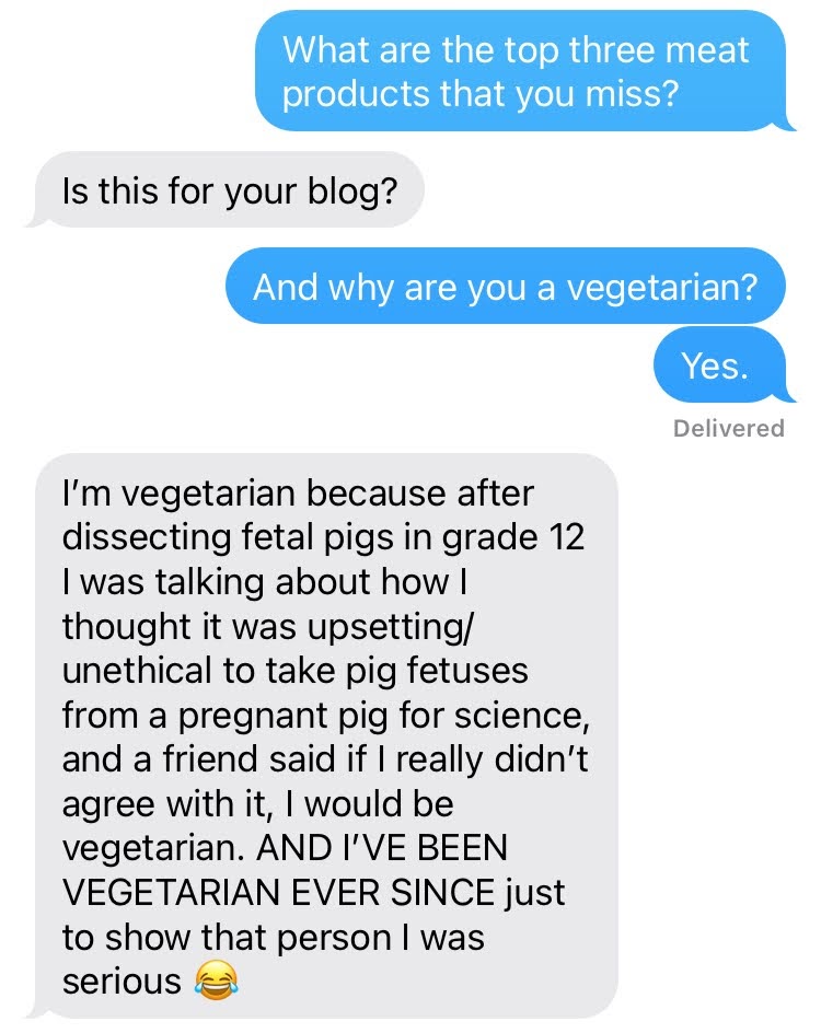A text conversation
Me: What are the top three meat products that you miss?
Tofu: Is this for your blog?
Me: And why are you a vegetarian? Yes.
Tofu: I'm vegetarian because after dissecting fetal pigs in grade 12 I was talking about how I thought it was upsetting/unethical to take pig fetuses from a pregnant pig for science, and a friend said if I really didn't agree with it, I would be vegetarian. AND I'VE BEEN VEGETARIAN EVER SINCE just to show that person I was serious.